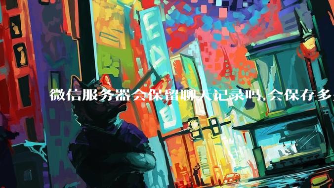 微信服务器会保留聊天记录吗,会保存多久?