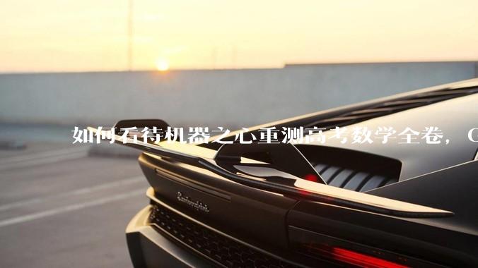 如何看待机器之心重测高考数学全卷，Gemini夺冠，豆包DeepSeek并列第二？